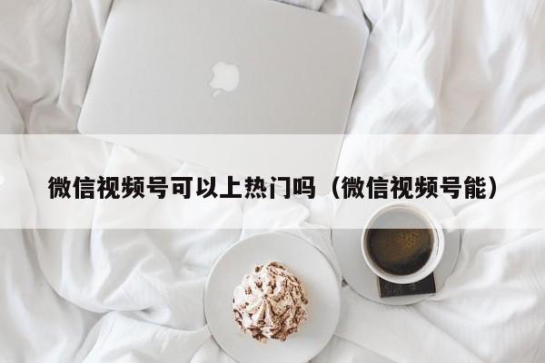 微信视频号可以上热门吗（微信视频号能） 第1张