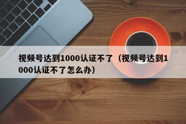 视频号达到1000认证不了（视频号达到1000认证不了怎么办） 第1张