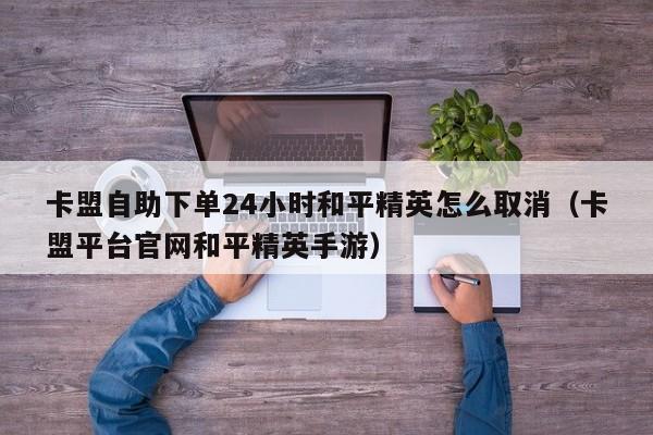 卡盟自助下单24小时和平精英怎么取消（卡盟平台官网和平精英手游） 第1张