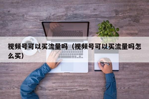 视频号可以买流量吗（视频号可以买流量吗怎么买） 第1张