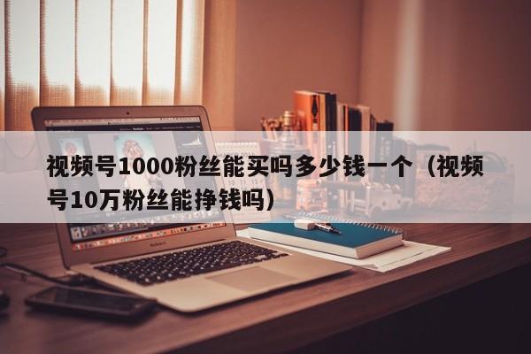 视频号1000粉丝能买吗多少钱一个（视频号10万粉丝能挣钱吗） 第1张
