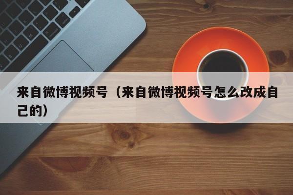 来自微博视频号（来自微博视频号怎么改成自己的） 第1张