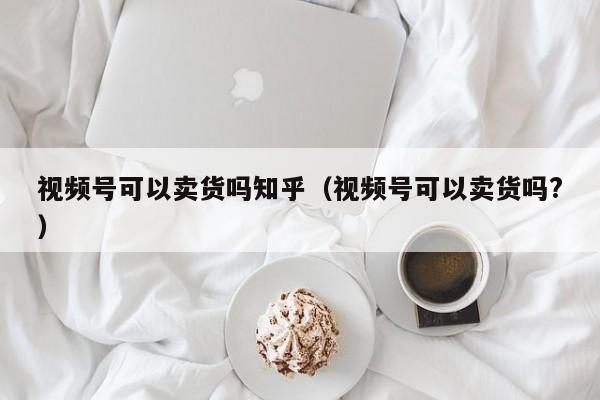 视频号可以卖货吗知乎（视频号可以卖货吗?） 第1张