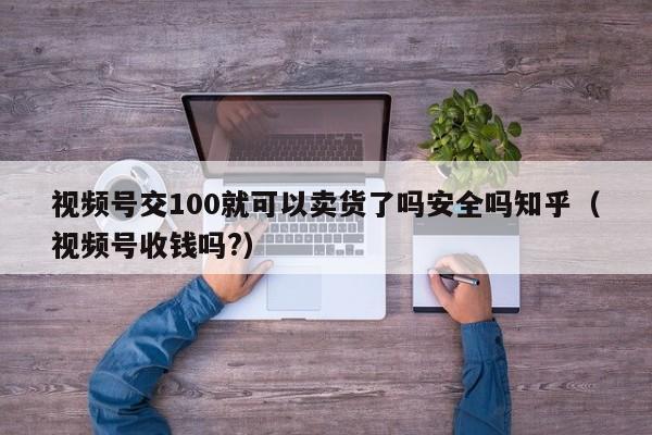 视频号交100就可以卖货了吗安全吗知乎（视频号收钱吗?） 第1张