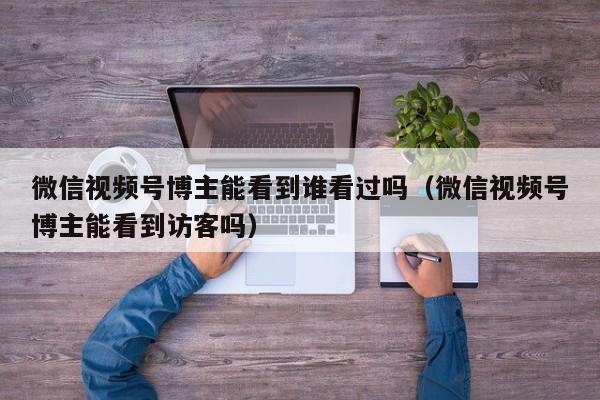 微信视频号博主能看到谁看过吗（微信视频号博主能看到访客吗） 第1张