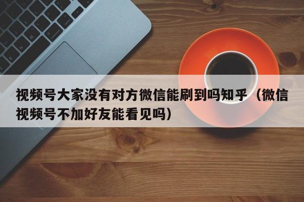 视频号大家没有对方微信能刷到吗知乎（微信视频号不加好友能看见吗） 第1张