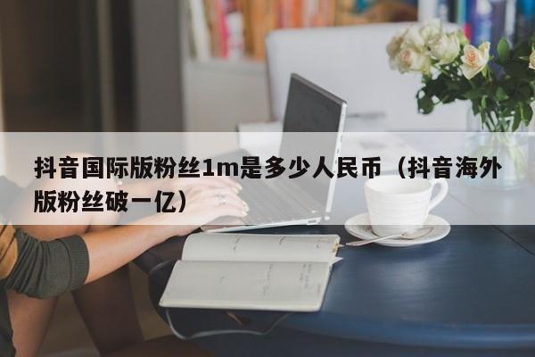 抖音国际版粉丝1m是多少人民币（抖音海外版粉丝破一亿） 第1张