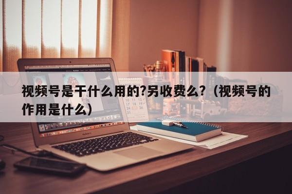 视频号是干什么用的?另收费么?（视频号的作用是什么） 第1张
