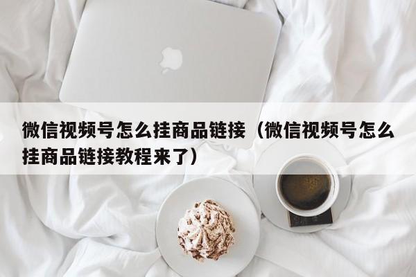 微信视频号怎么挂商品链接（微信视频号怎么挂商品链接教程来了） 第1张