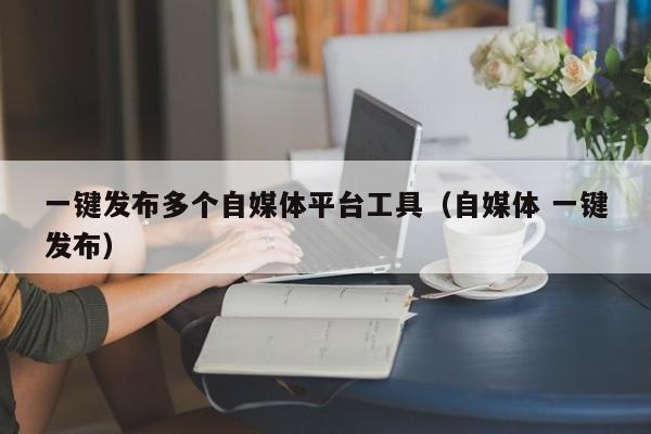 一键发布多个自媒体平台工具（自媒体 一键发布） 第1张