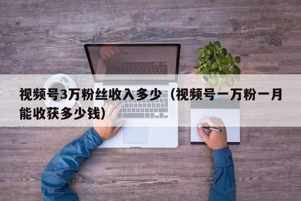 视频号3万粉丝收入多少（视频号一万粉一月能收获多少钱） 第1张