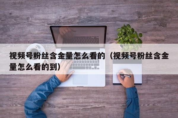 视频号粉丝含金量怎么看的（视频号粉丝含金量怎么看的到） 第1张