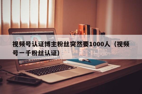 视频号认证博主粉丝突然要1000人（视频号一千粉丝认证） 第1张