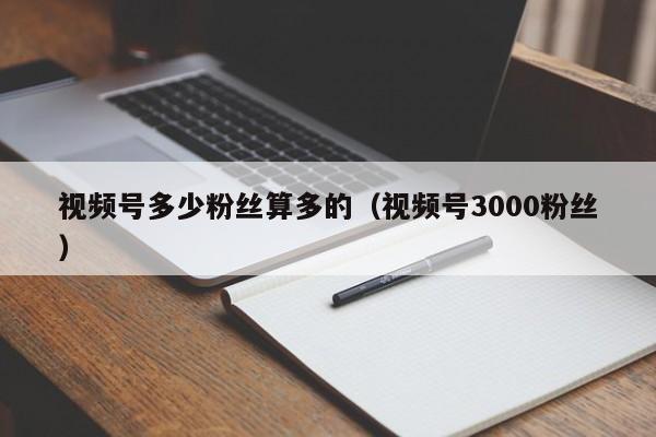 视频号多少粉丝算多的（视频号3000粉丝） 第1张