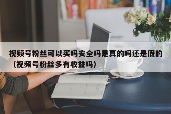 视频号粉丝可以买吗安全吗是真的吗还是假的（视频号粉丝多有收益吗） 第1张