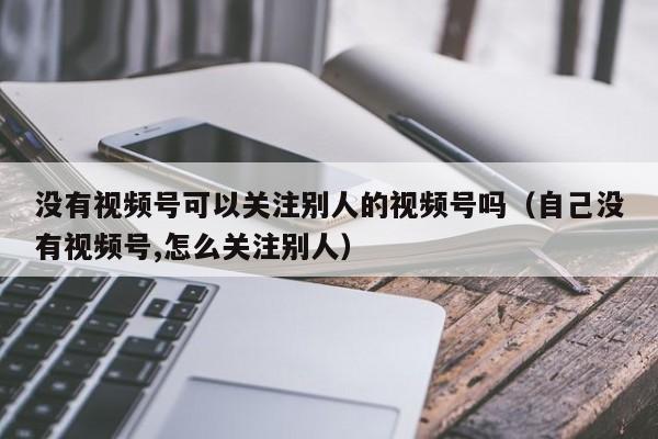 没有视频号可以关注别人的视频号吗（自己没有视频号,怎么关注别人） 第1张
