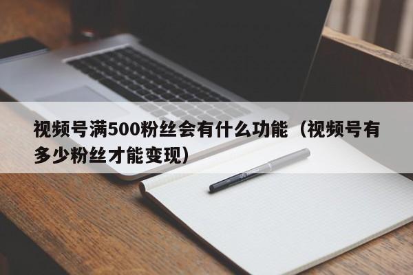 视频号满500粉丝会有什么功能（视频号有多少粉丝才能变现） 第1张