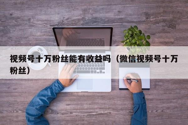 视频号十万粉丝能有收益吗（微信视频号十万粉丝） 第1张
