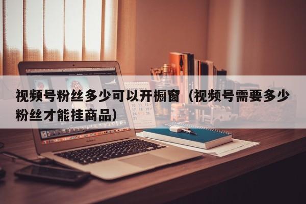 视频号粉丝多少可以开橱窗（视频号需要多少粉丝才能挂商品） 第1张