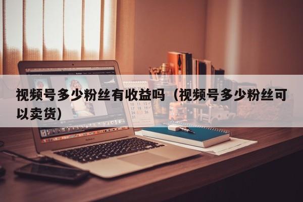 视频号多少粉丝有收益吗（视频号多少粉丝可以卖货） 第1张