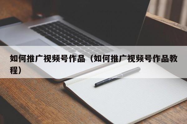 如何推广视频号作品（如何推广视频号作品教程） 第1张