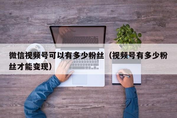 微信视频号可以有多少粉丝（视频号有多少粉丝才能变现） 第1张