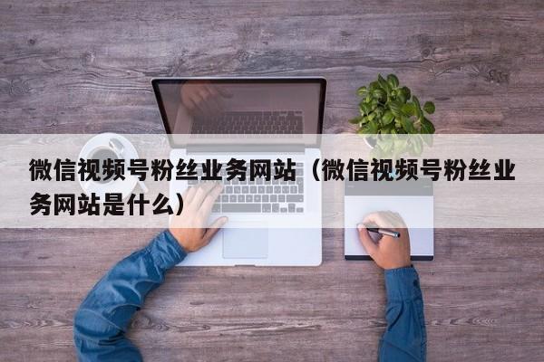 微信视频号粉丝业务网站（微信视频号粉丝业务网站是什么） 第1张