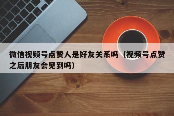 微信视频号点赞人是好友关系吗（视频号点赞之后朋友会见到吗） 第1张