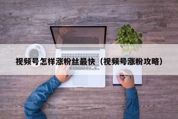 视频号怎样涨粉丝最快（视频号涨粉攻略） 第1张