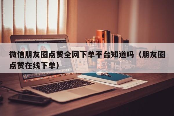 微信朋友圈点赞全网下单平台知道吗（朋友圈点赞在线下单） 第1张