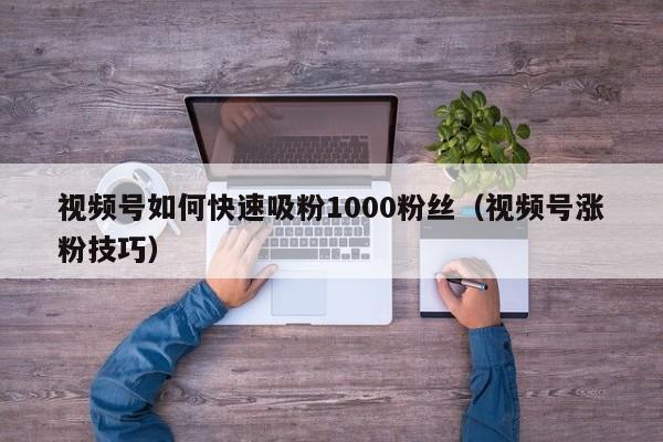 视频号如何快速吸粉1000粉丝（视频号涨粉技巧） 第1张