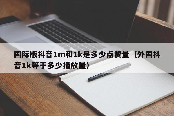 国际版抖音1m和1k是多少点赞量（外国抖音1k等于多少播放量） 第1张