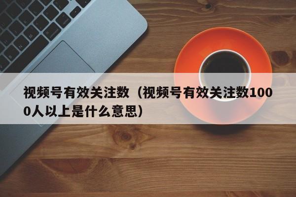 视频号有效关注数（视频号有效关注数1000人以上是什么意思） 第1张