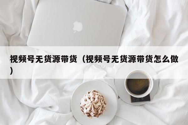 视频号无货源带货（视频号无货源带货怎么做） 第1张