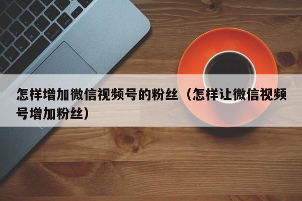 怎样增加微信视频号的粉丝（怎样让微信视频号增加粉丝） 第1张