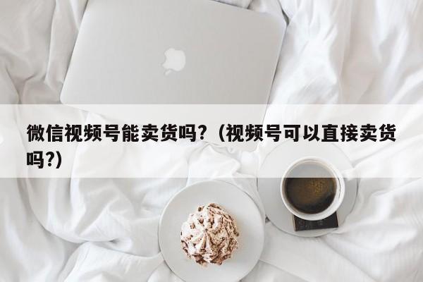 微信视频号能卖货吗?（视频号可以直接卖货吗?） 第1张