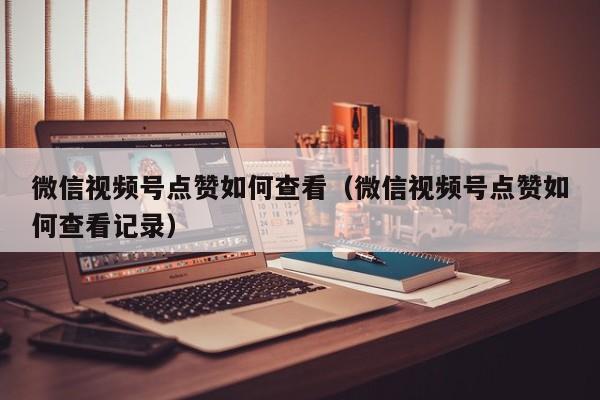微信视频号点赞如何查看（微信视频号点赞如何查看记录） 第1张