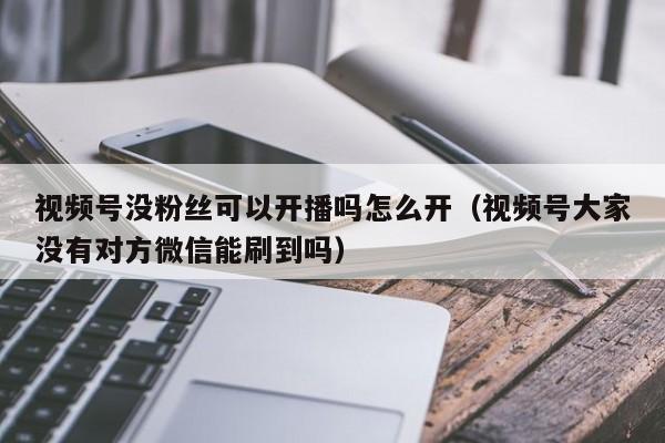 视频号没粉丝可以开播吗怎么开（视频号大家没有对方微信能刷到吗） 第1张