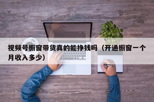 视频号橱窗带货真的能挣钱吗（开通橱窗一个月收入多少） 第1张