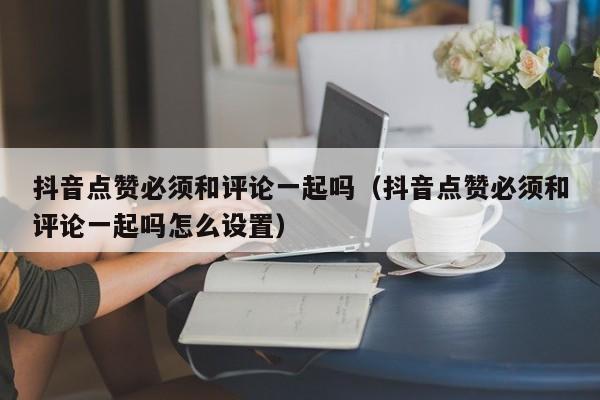 抖音点赞必须和评论一起吗（抖音点赞必须和评论一起吗怎么设置） 第1张