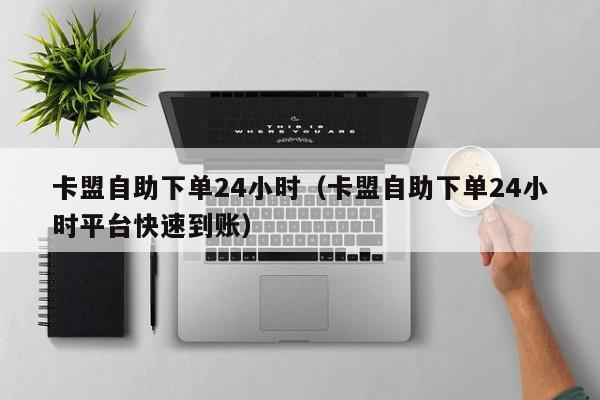 卡盟自助下单24小时（卡盟自助下单24小时平台快速到账） 第1张