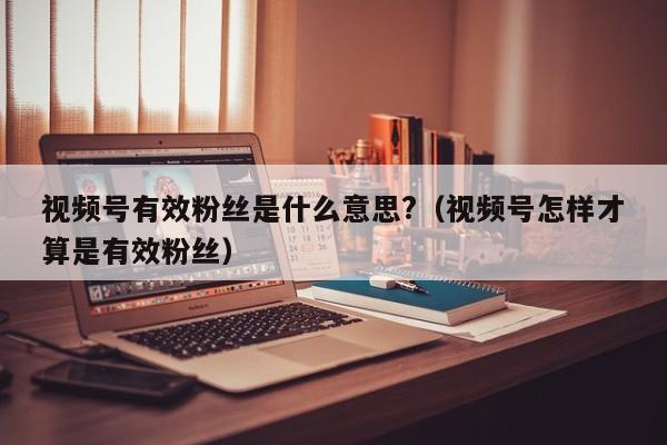 视频号有效粉丝是什么意思?（视频号怎样才算是有效粉丝） 第1张