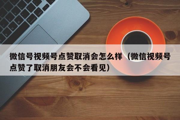 微信号视频号点赞取消会怎么样（微信视频号点赞了取消朋友会不会看见） 第1张