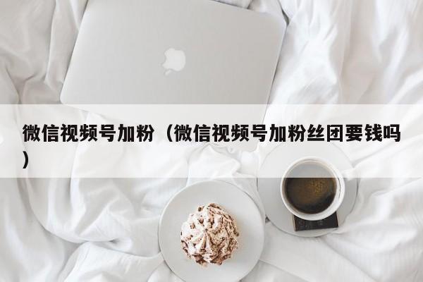 微信视频号加粉（微信视频号加粉丝团要钱吗） 第1张