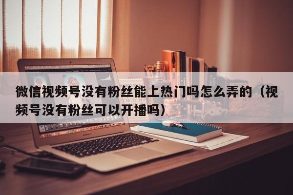 微信视频号没有粉丝能上热门吗怎么弄的（视频号没有粉丝可以开播吗） 第1张