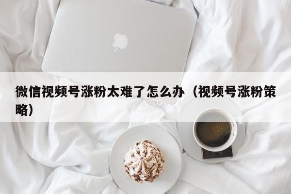 微信视频号涨粉太难了怎么办（视频号涨粉策略） 第1张
