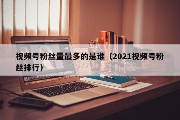 视频号粉丝量最多的是谁（2021视频号粉丝排行） 第1张
