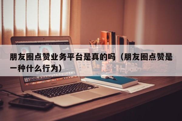 朋友圈点赞业务平台是真的吗（朋友圈点赞是一种什么行为） 第1张