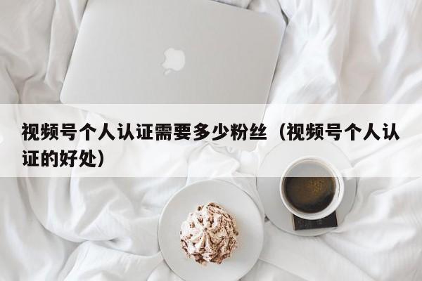 视频号个人认证需要多少粉丝（视频号个人认证的好处） 第1张