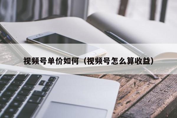 视频号单价如何（视频号怎么算收益） 第1张